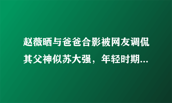 赵薇晒与爸爸合影被网友调侃其父神似苏大强，年轻时期的赵父到底有多帅？