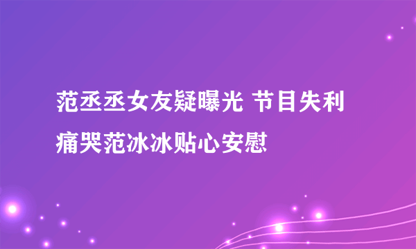 范丞丞女友疑曝光 节目失利痛哭范冰冰贴心安慰