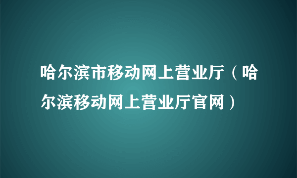 哈尔滨市移动网上营业厅（哈尔滨移动网上营业厅官网）