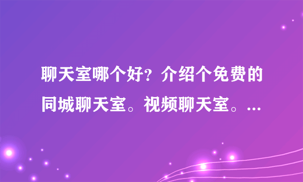 聊天室哪个好？介绍个免费的同城聊天室。视频聊天室。聊天室下载地址？