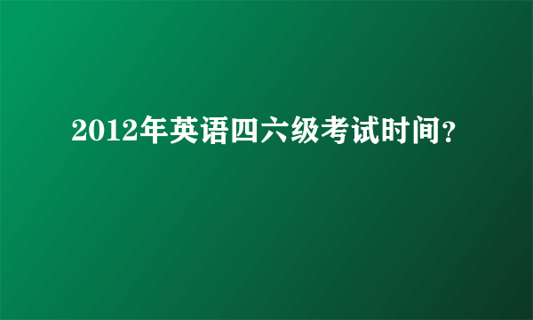 2012年英语四六级考试时间？