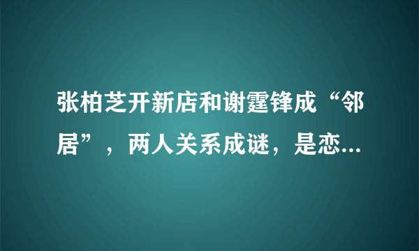 张柏芝开新店和谢霆锋成“邻居”，两人关系成谜，是恋恋不舍还是悔不当初?