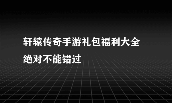 轩辕传奇手游礼包福利大全 绝对不能错过