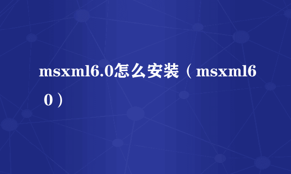 msxml6.0怎么安装（msxml6 0）