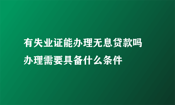 有失业证能办理无息贷款吗 办理需要具备什么条件