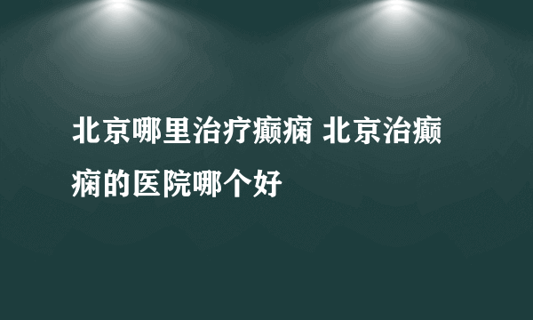 北京哪里治疗癫痫 北京治癫痫的医院哪个好