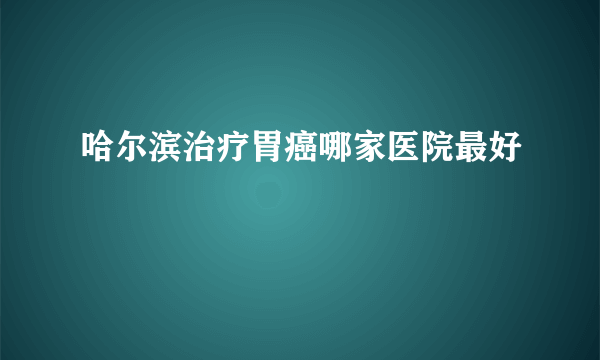 哈尔滨治疗胃癌哪家医院最好