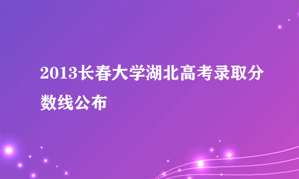 2013长春大学湖北高考录取分数线公布