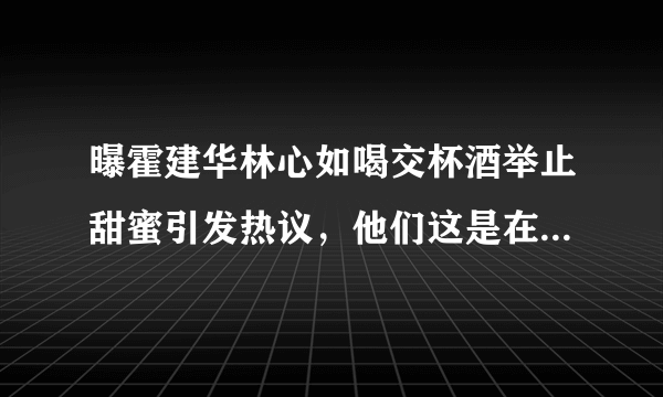 曝霍建华林心如喝交杯酒举止甜蜜引发热议，他们这是在摆拍吗？