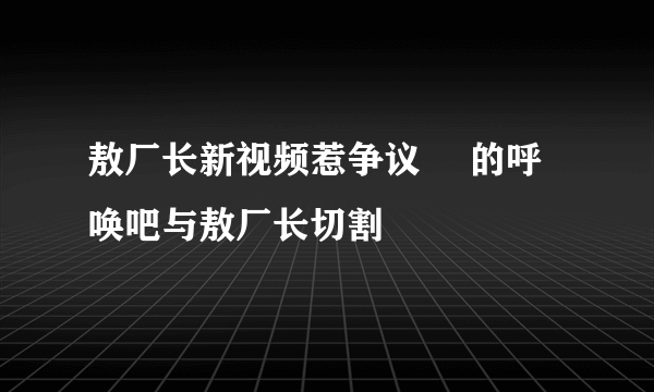 敖厂长新视频惹争议 囧的呼唤吧与敖厂长切割