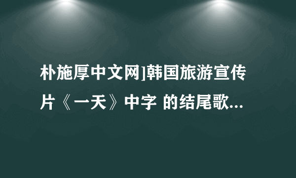 朴施厚中文网]韩国旅游宣传片《一天》中字 的结尾歌曲名是什么