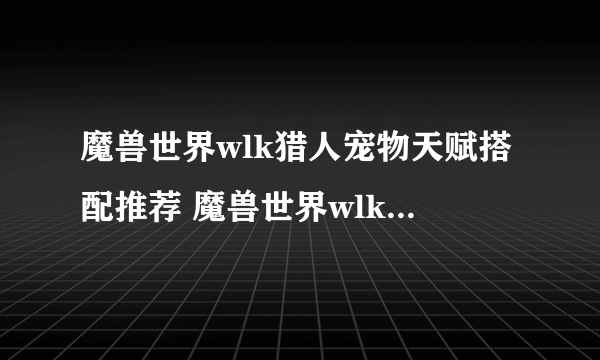 魔兽世界wlk猎人宠物天赋搭配推荐 魔兽世界wlk猎人宠物天赋怎么选