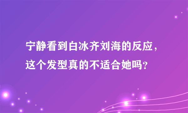 宁静看到白冰齐刘海的反应，这个发型真的不适合她吗？