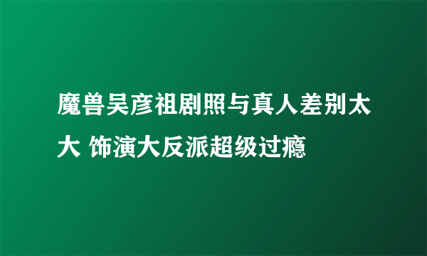 魔兽吴彦祖剧照与真人差别太大 饰演大反派超级过瘾