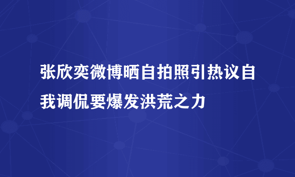 张欣奕微博晒自拍照引热议自我调侃要爆发洪荒之力