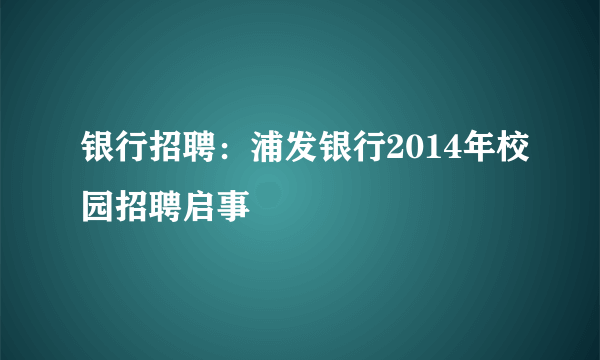 银行招聘：浦发银行2014年校园招聘启事