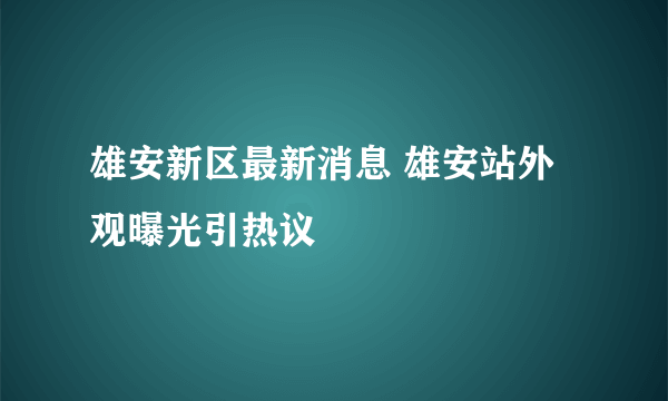 雄安新区最新消息 雄安站外观曝光引热议