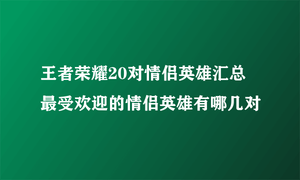 王者荣耀20对情侣英雄汇总 最受欢迎的情侣英雄有哪几对