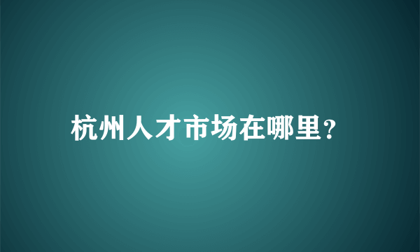 杭州人才市场在哪里？