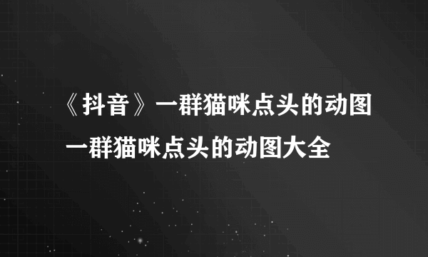 《抖音》一群猫咪点头的动图 一群猫咪点头的动图大全