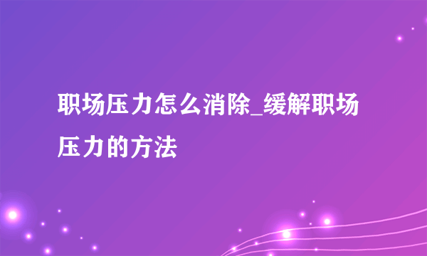 职场压力怎么消除_缓解职场压力的方法