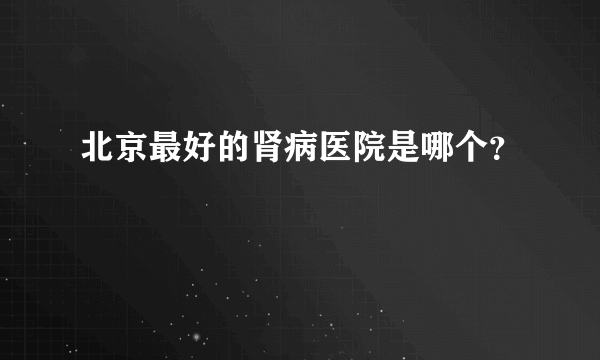 北京最好的肾病医院是哪个？