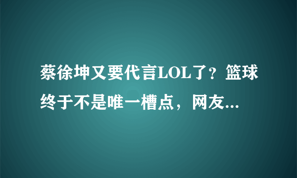 蔡徐坤又要代言LOL了？篮球终于不是唯一槽点，网友无奈了！