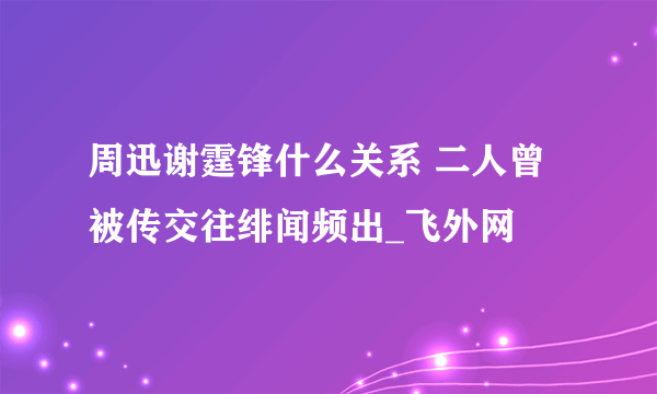 周迅谢霆锋什么关系 二人曾被传交往绯闻频出_飞外网