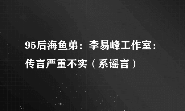 95后海鱼弟：李易峰工作室：传言严重不实（系谣言）