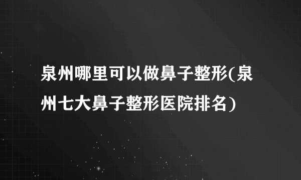 泉州哪里可以做鼻子整形(泉州七大鼻子整形医院排名)