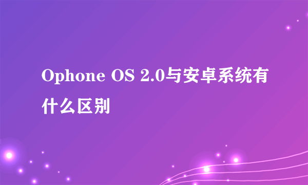 Ophone OS 2.0与安卓系统有什么区别