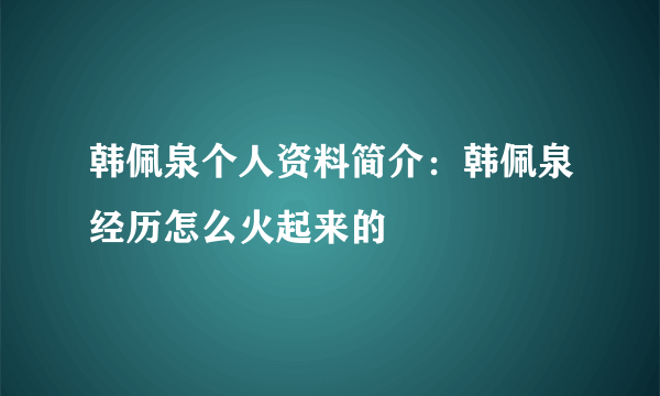 韩佩泉个人资料简介：韩佩泉经历怎么火起来的