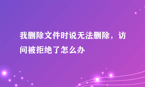 我删除文件时说无法删除，访问被拒绝了怎么办