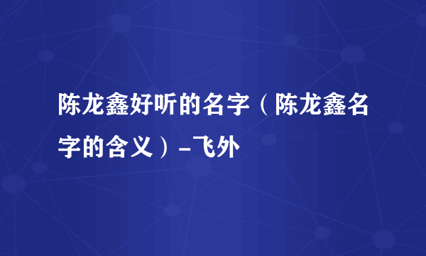 陈龙鑫好听的名字（陈龙鑫名字的含义）-飞外