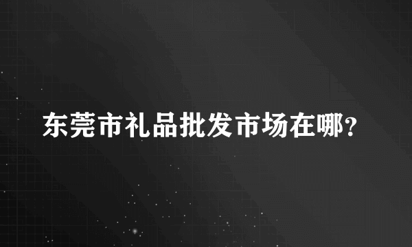 东莞市礼品批发市场在哪？