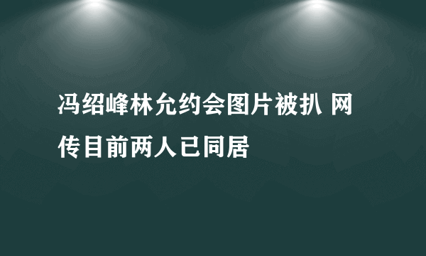 冯绍峰林允约会图片被扒 网传目前两人已同居