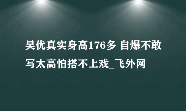 吴优真实身高176多 自爆不敢写太高怕搭不上戏_飞外网