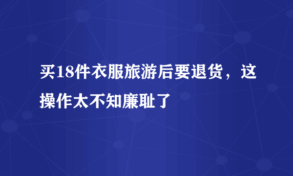 买18件衣服旅游后要退货，这操作太不知廉耻了