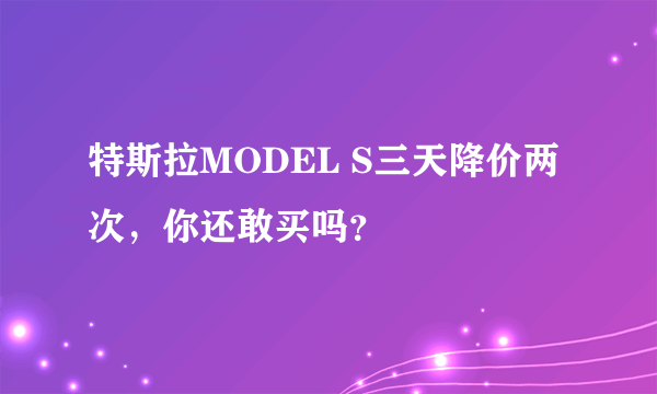 特斯拉MODEL S三天降价两次，你还敢买吗？