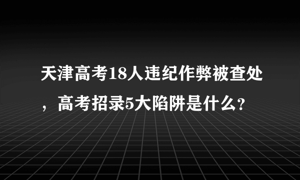 天津高考18人违纪作弊被查处，高考招录5大陷阱是什么？