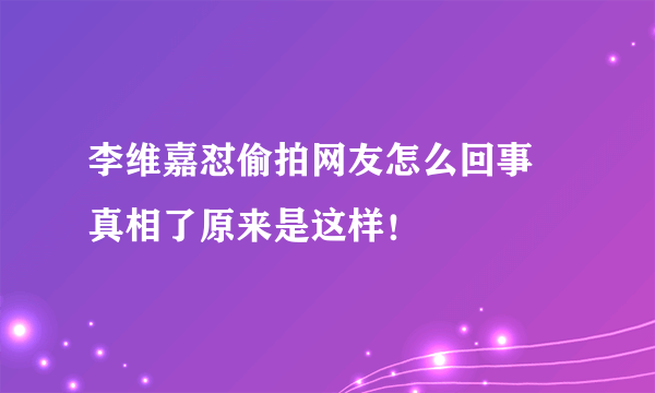 李维嘉怼偷拍网友怎么回事 真相了原来是这样！