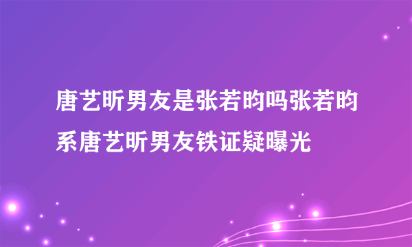 唐艺昕男友是张若昀吗张若昀系唐艺昕男友铁证疑曝光