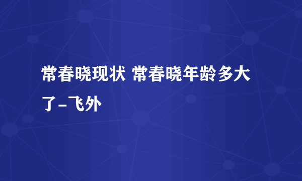 常春晓现状 常春晓年龄多大了-飞外