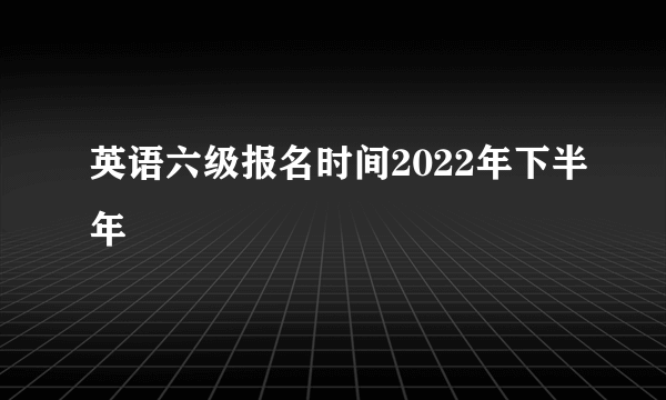 英语六级报名时间2022年下半年