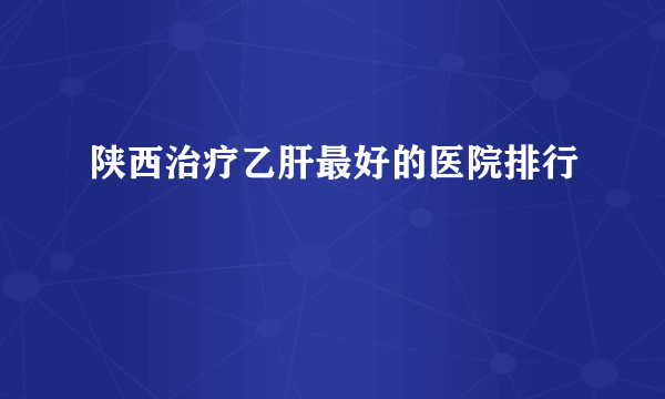 陕西治疗乙肝最好的医院排行