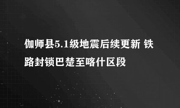 伽师县5.1级地震后续更新 铁路封锁巴楚至喀什区段