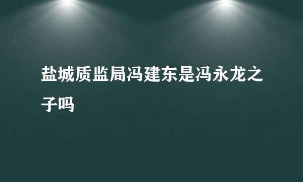 盐城质监局冯建东是冯永龙之子吗