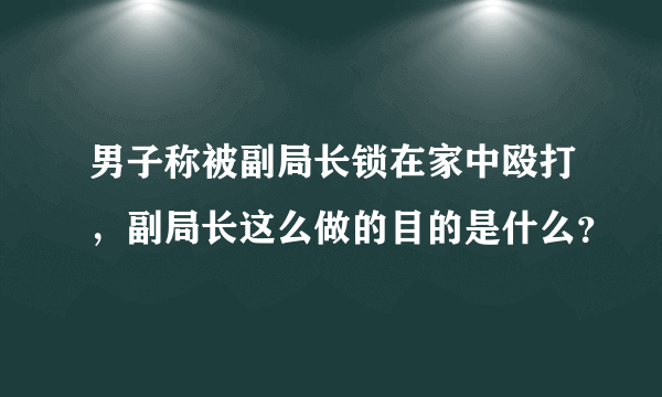 男子称被副局长锁在家中殴打，副局长这么做的目的是什么？