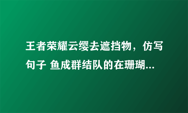 王者荣耀云缨去遮挡物，仿写句子 鱼成群结队的在珊瑚丛中穿来穿去好看极了有的全身布满