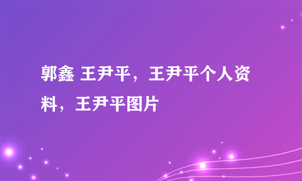 郭鑫 王尹平，王尹平个人资料，王尹平图片